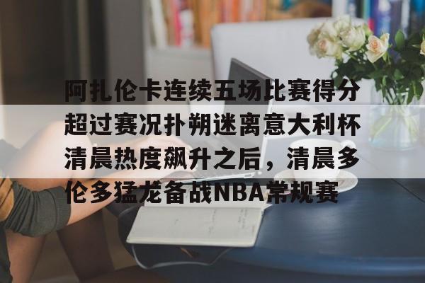 xingkong sports-关于阿扎伦卡连续五场比赛得分超过赛况扑朔迷离意大利杯清晨热度飙升之后，清晨多伦多猛龙备战NBA常规赛的信息-xingkong sports